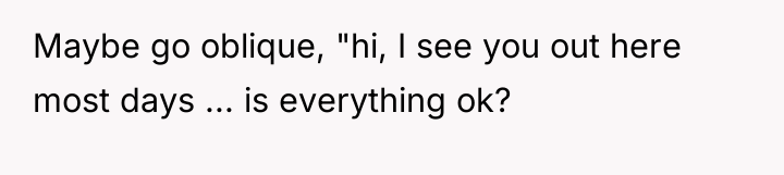 Maybe go oblique, "hi, I see you out here most...