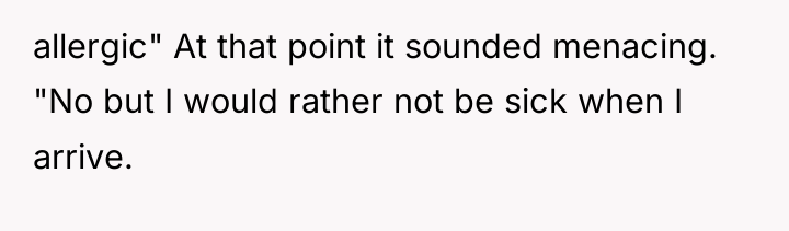 allergic" At that point it sounded menacing. "No but I...