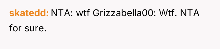 skatedd NTA: wtf Grizzabella00: Wtf. NTA for sure.