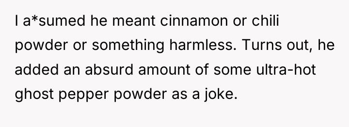 I a*sumed he meant cinnamon or chili powder or something...