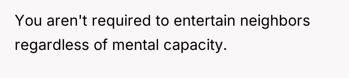 You aren't required to entertain neighbors regardless of mental capacity.