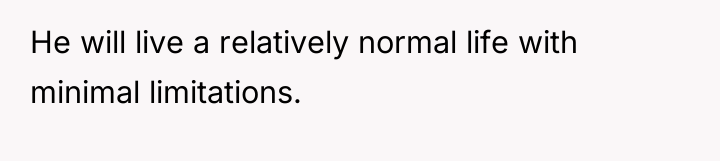 He will live a relatively normal life with minimal limitations.