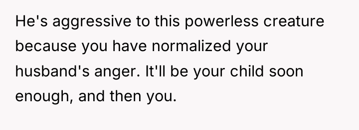 He's aggressive to this powerless creature because you have normalized...