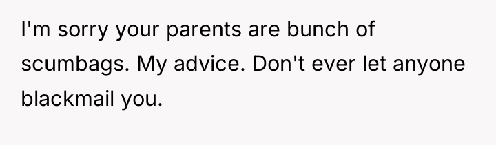 I'm sorry your parents are bunch of scumbags. My advice....