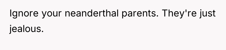 Ignore your neanderthal parents. They're just jealous.