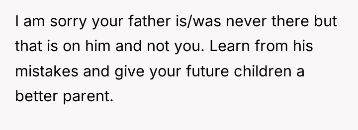 I am sorry your father is/was never there but that...
