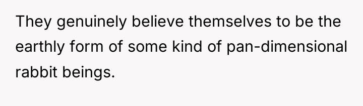 They genuinely believe themselves to be the earthly form of...