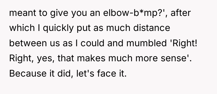 meant to give you an elbow-b*mp?', after which I quickly...
