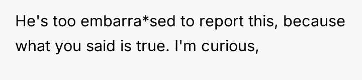 He's too embarra*sed to report this, because what you said...