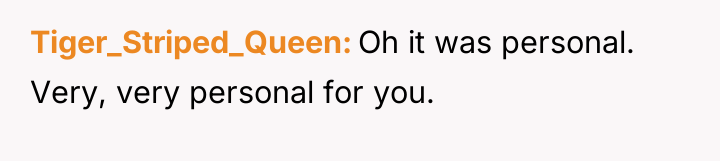 Tiger_Striped_Queen Oh it was personal. Very, very personal for you.