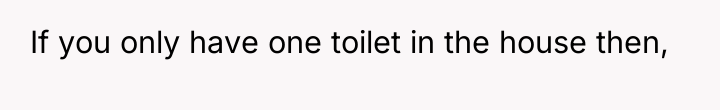 If you only have one toilet in the house then,