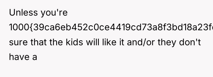 Unless you're 1000{39ca6eb452c0ce4419cd73a8f3bd18a23fe95ab4febb092bc2ab1b542eeea82f} sure that the kids will like it...