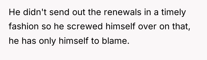 He didn't send out the renewals in a timely fashion...
