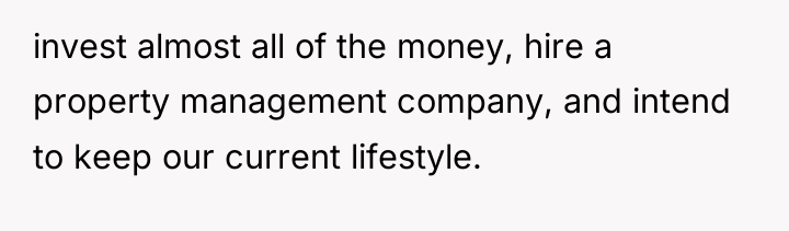 invest almost all of the money, hire a property management...