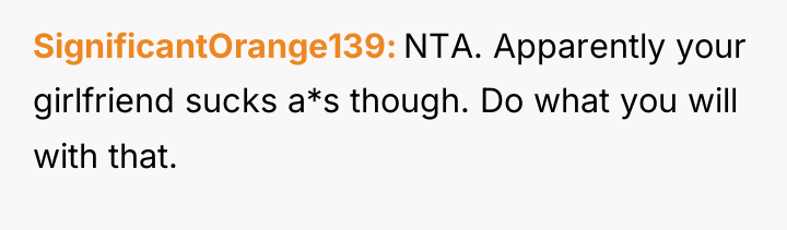 SignificantOrange139 NTA. Apparently your girlfriend sucks a*s though. Do what...
