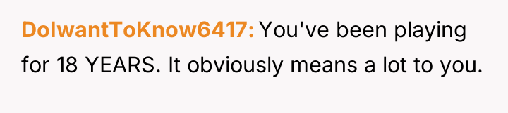 DoIwantToKnow6417 You've been playing for 18 YEARS. It obviously means...