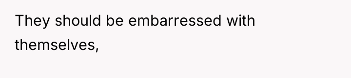 They should be embarressed with themselves,