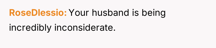 RoseDlessio Your husband is being incredibly inconsiderate.