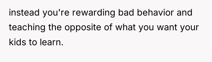 instead you're rewarding bad behavior and teaching the opposite of...