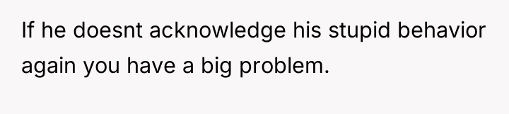 If he doesnt acknowledge his stupid behavior again you have...