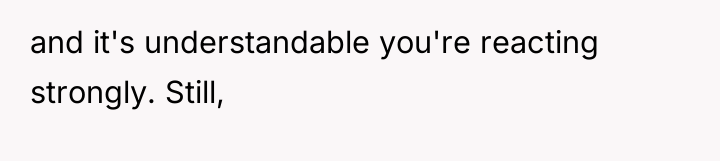 and it's understandable you're reacting strongly. Still,