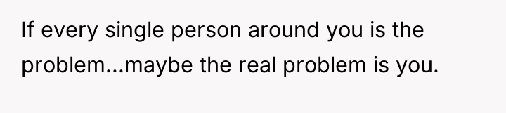 If every single person around you is the problem...maybe the...