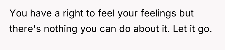 You have a right to feel your feelings but there's...