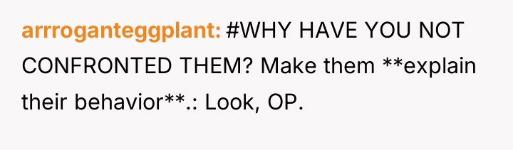 arrroganteggplant #WHY HAVE YOU NOT CONFRONTED THEM? Make them **explain...