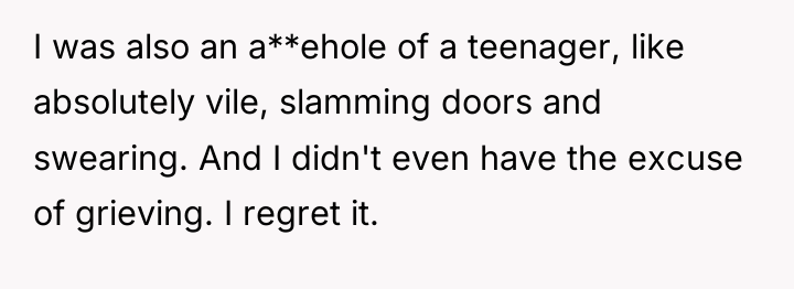 I was also an a**ehole of a teenager, like absolutely...