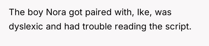 The boy Nora got paired with, Ike, was dyslexic and...