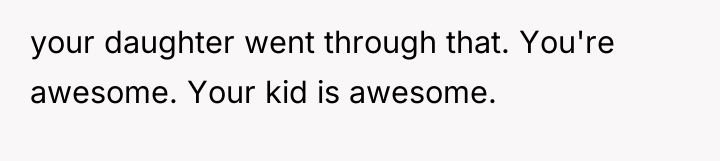 your daughter went through that. You're awesome. Your kid is...