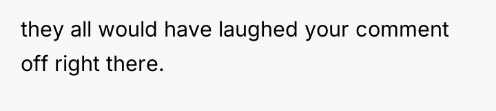 they all would have laughed your comment off right there.