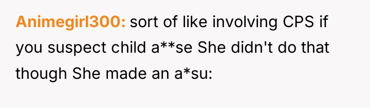 Animegirl300 sort of like involving CPS if you suspect child...