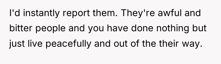I'd instantly report them. They're awful and bitter people and...