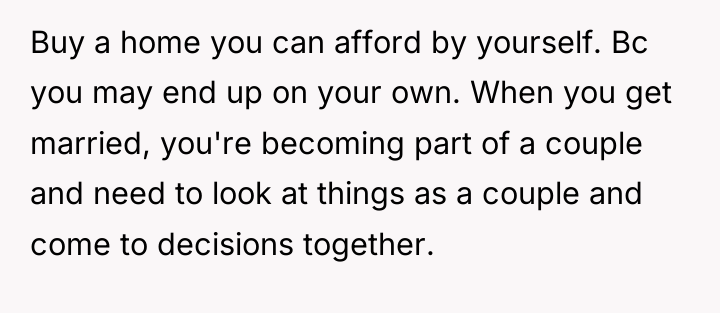 Buy a home you can afford by yourself. Bc you...