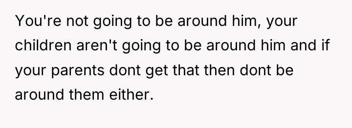 You're not going to be around him, your children aren't...