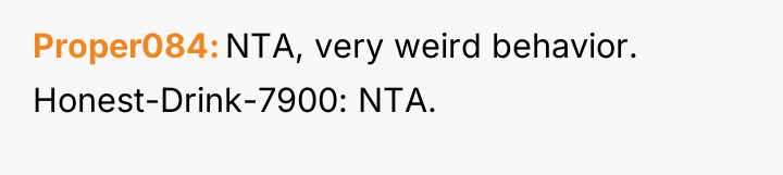 Proper084 NTA, very weird behavior. Honest-Drink-7900: NTA.