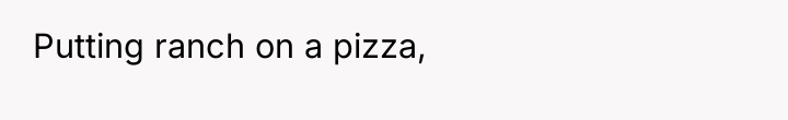 Putting ranch on a pizza,