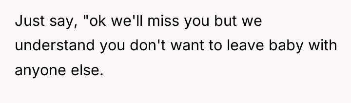 Just say, "ok we'll miss you but we understand you...