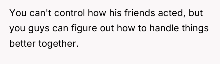 You can't control how his friends acted, but you guys...