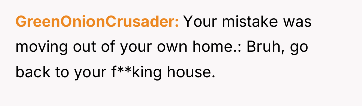GreenOnionCrusader Your mistake was moving out of your own home.:...