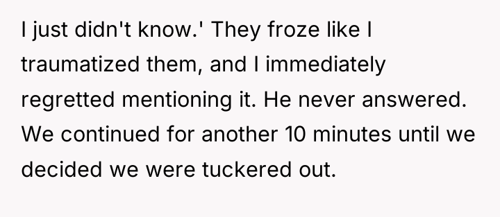 I just didn't know.' They froze like I traumatized them,...
