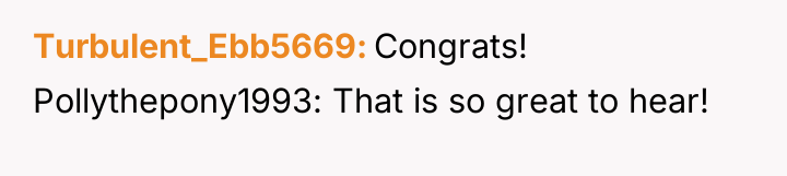 Turbulent_Ebb5669 Congrats! Pollythepony1993: That is so great to hear!