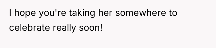 I hope you're taking her somewhere to celebrate really soon!