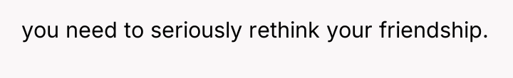 you need to seriously rethink your friendship.