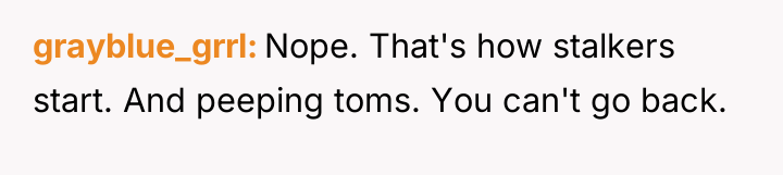 grayblue_grrl Nope. That's how stalkers start. And peeping toms. You...