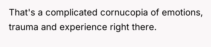 That's a complicated cornucopia of emotions, trauma and experience right...