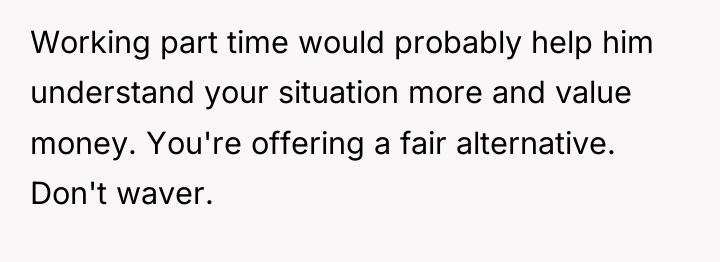 Working part time would probably help him understand your situation...