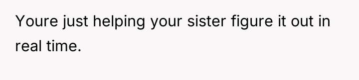 Youre just helping your sister figure it out in real...