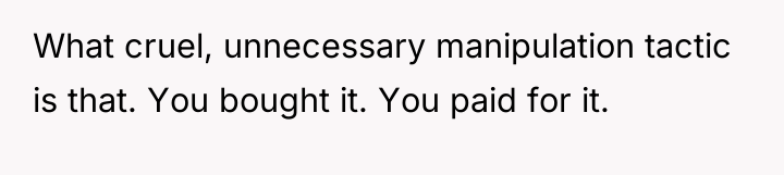 What cruel, unnecessary manipulation tactic is that. You bought it....